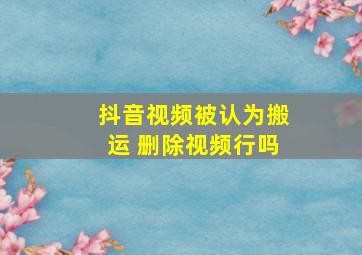 抖音视频被认为搬运 删除视频行吗